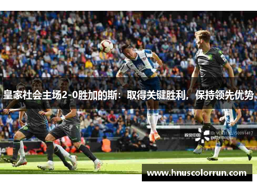皇家社会主场2-0胜加的斯：取得关键胜利，保持领先优势