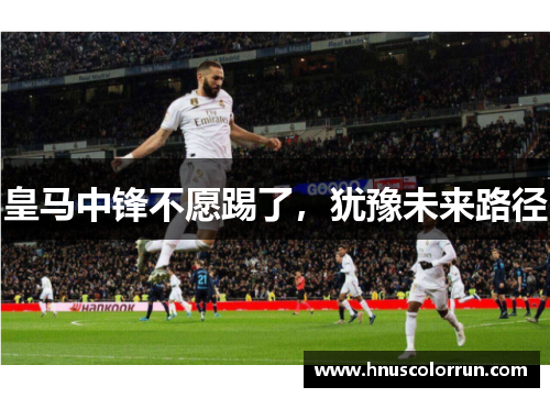 皇马中锋不愿踢了，犹豫未来路径